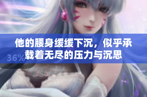他的腰身缓缓下沉，似乎承载着无尽的压力与沉思
