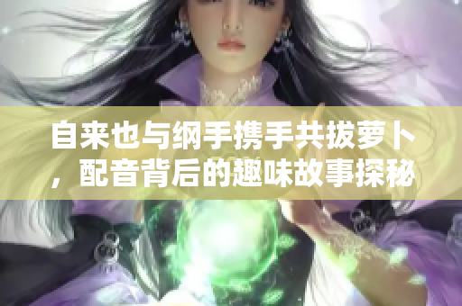自来也与纲手携手共拔萝卜，配音背后的趣味故事探秘