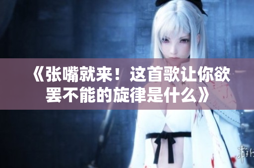 《张嘴就来！这首歌让你欲罢不能的旋律是什么》