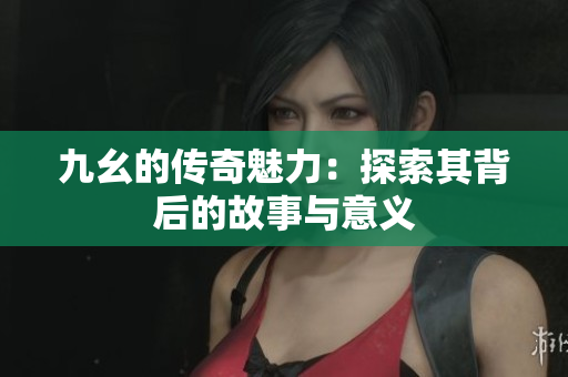 九幺的传奇魅力：探索其背后的故事与意义