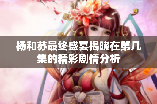 杨和苏最终盛宴揭晓在第几集的精彩剧情分析