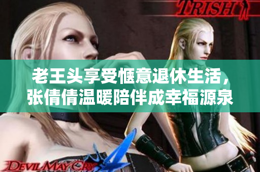 老王头享受惬意退休生活，张倩倩温暖陪伴成幸福源泉