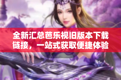 全新汇总芭乐视旧版本下载链接，一站式获取便捷体验