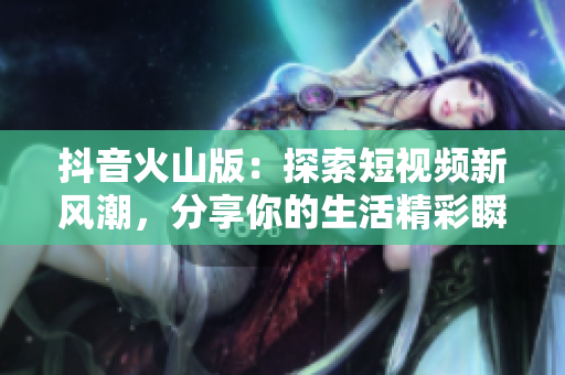 抖音火山版：探索短视频新风潮，分享你的生活精彩瞬间