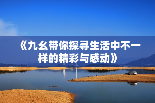 《九幺带你探寻生活中不一样的精彩与感动》