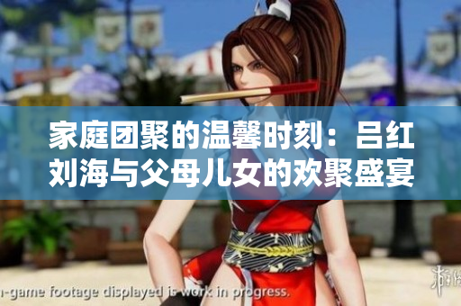 家庭团聚的温馨时刻：吕红刘海与父母儿女的欢聚盛宴