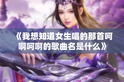 《我想知道女生唱的那首呵啊呵啊的歌曲名是什么》