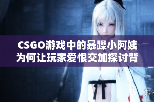 CSGO游戏中的暴躁小阿姨为何让玩家爱恨交加探讨背后的故事