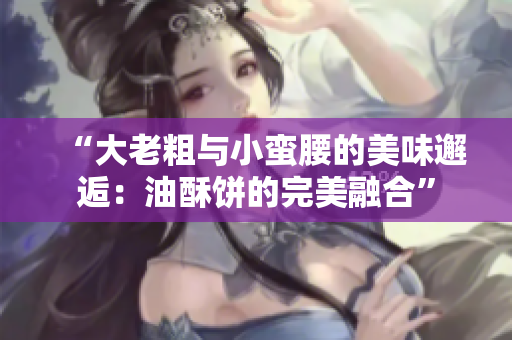 “大老粗与小蛮腰的美味邂逅：油酥饼的完美融合”