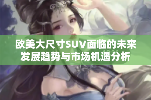 欧美大尺寸SUV面临的未来发展趋势与市场机遇分析