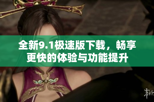 全新9.1极速版下载，畅享更快的体验与功能提升