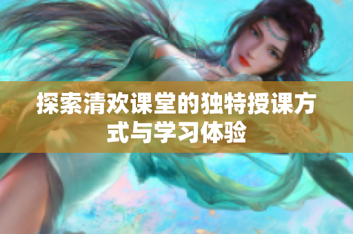 探索清欢课堂的独特授课方式与学习体验