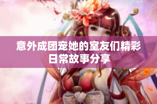 意外成团宠她的室友们精彩日常故事分享