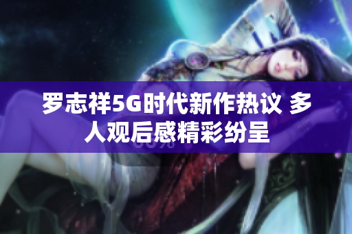 罗志祥5G时代新作热议 多人观后感精彩纷呈