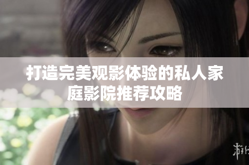 打造完美观影体验的私人家庭影院推荐攻略
