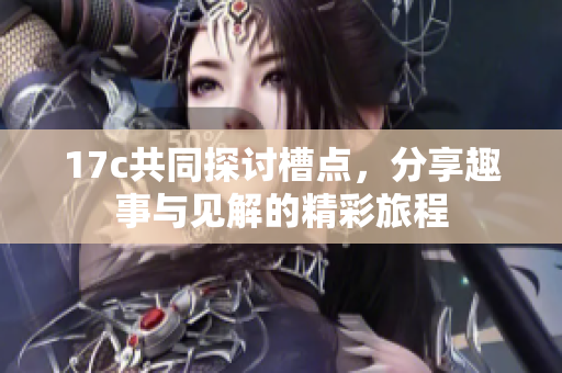 17c共同探讨槽点，分享趣事与见解的精彩旅程