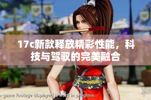 17c新款释放精彩性能，科技与驾驭的完美融合