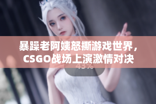 暴躁老阿姨怒撕游戏世界，CSGO战场上演激情对决