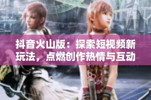抖音火山版：探索短视频新玩法，点燃创作热情与互动乐趣