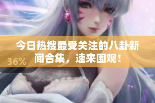 今日热搜最受关注的八卦新闻合集，速来围观！