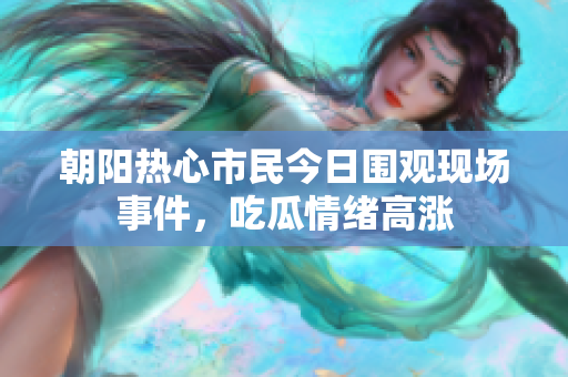 朝阳热心市民今日围观现场事件，吃瓜情绪高涨
