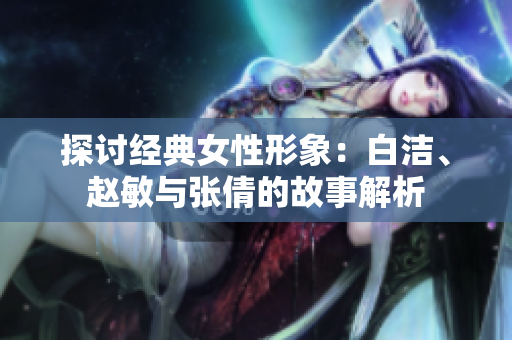 探讨经典女性形象：白洁、赵敏与张倩的故事解析