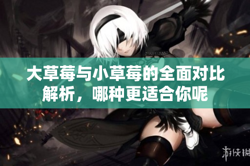 大草莓与小草莓的全面对比解析，哪种更适合你呢