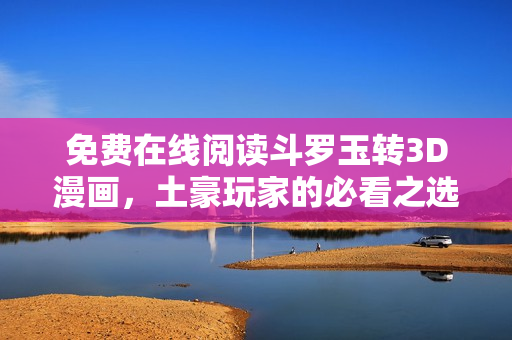 免费在线阅读斗罗玉转3D漫画，土豪玩家的必看之选