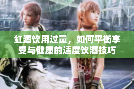 红酒饮用过量，如何平衡享受与健康的适度饮酒技巧