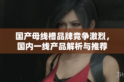 国产母线槽品牌竞争激烈，国内一线产品解析与推荐