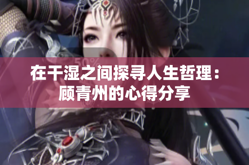 在干湿之间探寻人生哲理：顾青州的心得分享