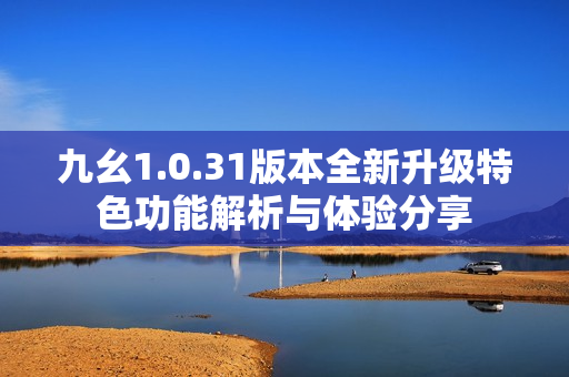 九幺1.0.31版本全新升级特色功能解析与体验分享