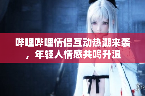 哔哩哔哩情侣互动热潮来袭，年轻人情感共鸣升温