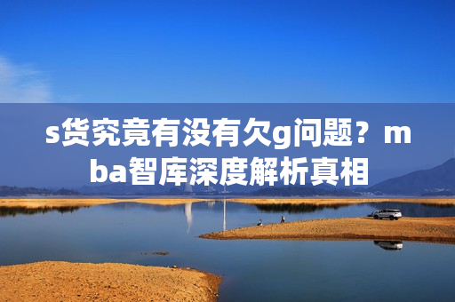 s货究竟有没有欠g问题？mba智库深度解析真相
