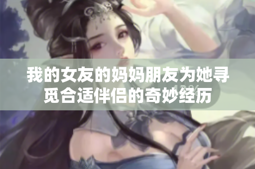 我的女友的妈妈朋友为她寻觅合适伴侣的奇妙经历