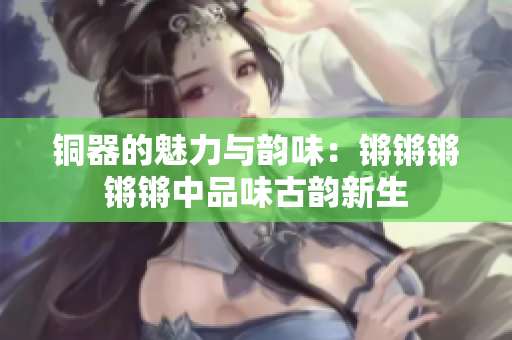 铜器的魅力与韵味：锵锵锵锵锵中品味古韵新生