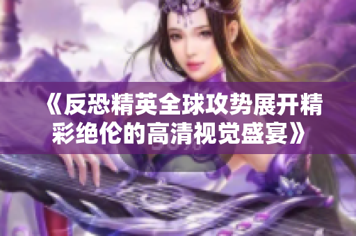 《反恐精英全球攻势展开精彩绝伦的高清视觉盛宴》