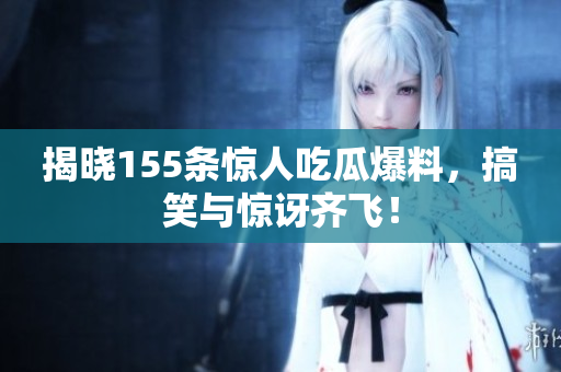 揭晓155条惊人吃瓜爆料，搞笑与惊讶齐飞！
