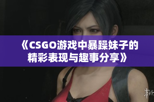 《CSGO游戏中暴躁妹子的精彩表现与趣事分享》