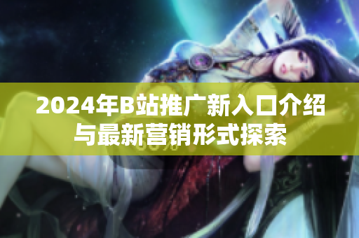 2024年B站推广新入口介绍与最新营销形式探索