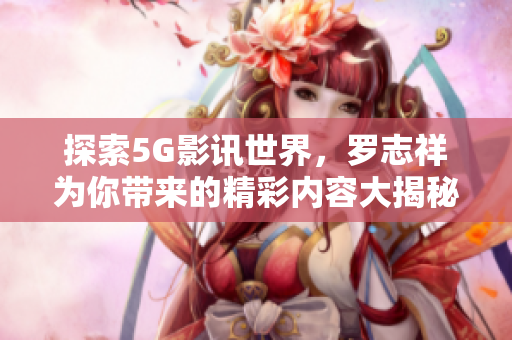 探索5G影讯世界，罗志祥为你带来的精彩内容大揭秘