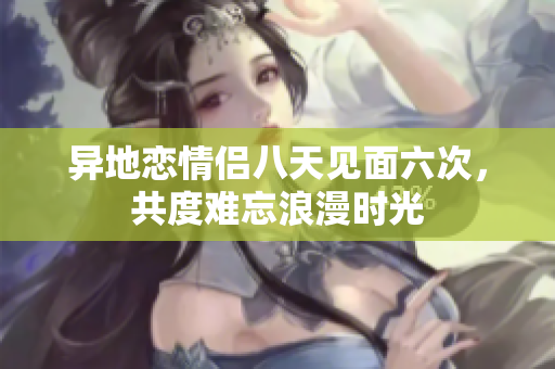 异地恋情侣八天见面六次，共度难忘浪漫时光