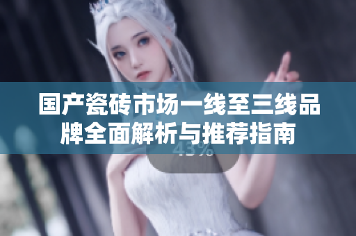 国产瓷砖市场一线至三线品牌全面解析与推荐指南