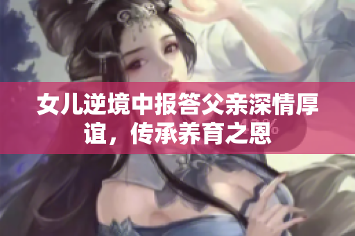 女儿逆境中报答父亲深情厚谊，传承养育之恩