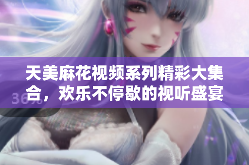 天美麻花视频系列精彩大集合，欢乐不停歇的视听盛宴