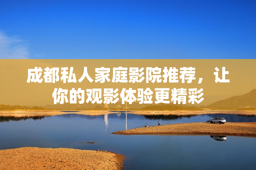 成都私人家庭影院推荐，让你的观影体验更精彩