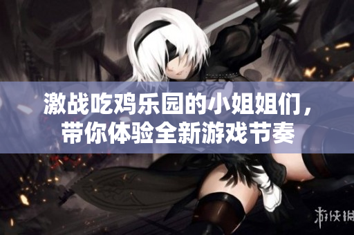 激战吃鸡乐园的小姐姐们，带你体验全新游戏节奏