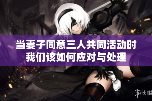 当妻子同意三人共同活动时我们该如何应对与处理