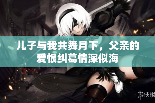 儿子与我共舞月下，父亲的爱恨纠葛情深似海