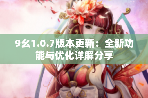 9幺1.0.7版本更新：全新功能与优化详解分享